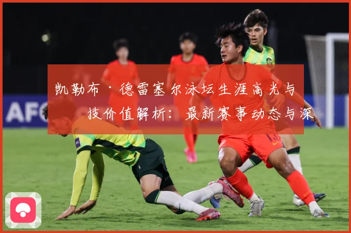 凯勒布·德雷塞尔泳坛生涯高光与竞技价值解析：最新赛事动态与深度分析