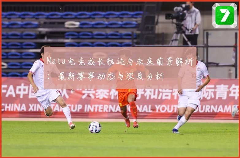 Mata电竞成长轨迹与未来前景解析：最新赛事动态与深度分析