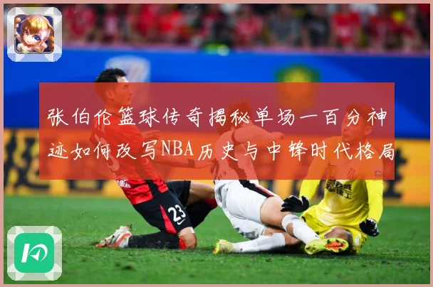 张伯伦篮球传奇揭秘单场一百分神迹如何改写NBA历史与中锋时代格局：最新赛事动态与深度分析