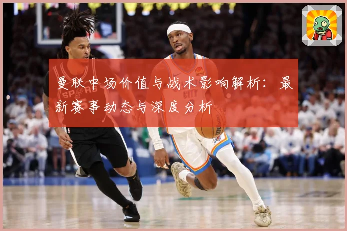 曼联中场价值与战术影响解析：最新赛事动态与深度分析