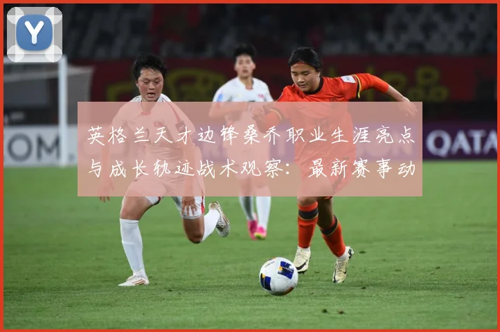 英格兰天才边锋桑乔职业生涯亮点与成长轨迹战术观察：最新赛事动态与深度分析