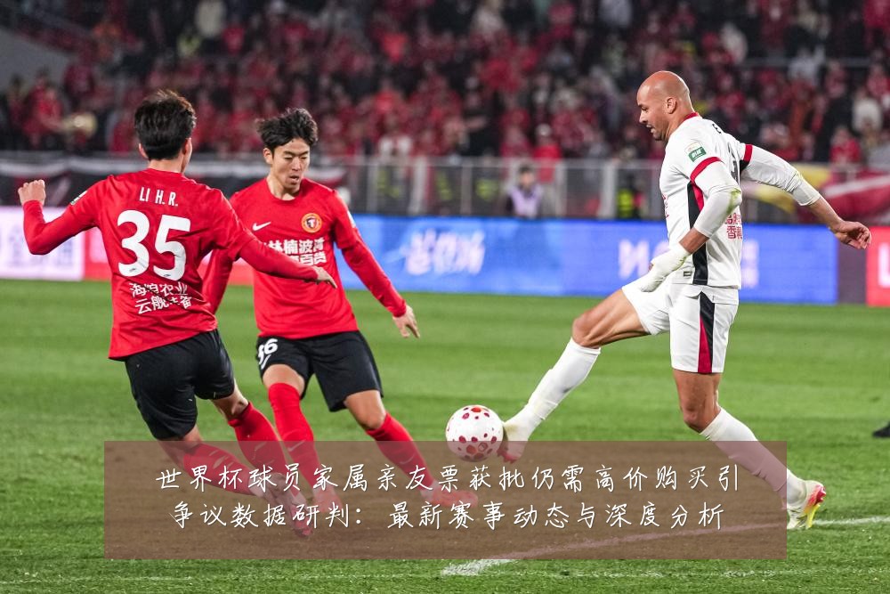 世界杯球员家属亲友票获批仍需高价购买引争议数据研判：最新赛事动态与深度分析
