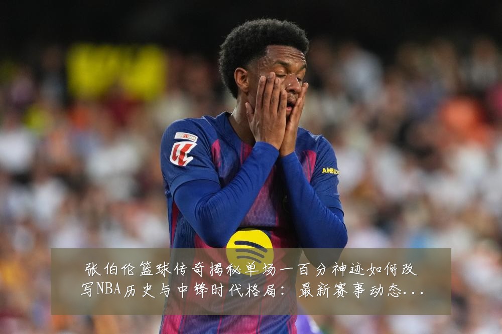 张伯伦篮球传奇揭秘单场一百分神迹如何改写NBA历史与中锋时代格局：最新赛事动态与深度分析